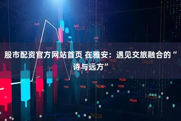 股市配资官方网站首页 在雅安：遇见交旅融合的“诗与远方”