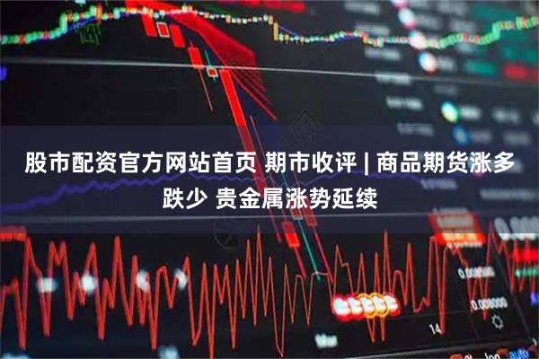 股市配资官方网站首页 期市收评 | 商品期货涨多跌少 贵金属涨势延续