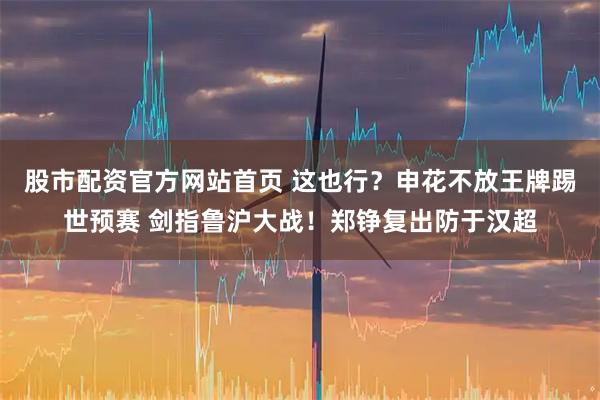 股市配资官方网站首页 这也行？申花不放王牌踢世预赛 剑指鲁沪大战！郑铮复出防于汉超