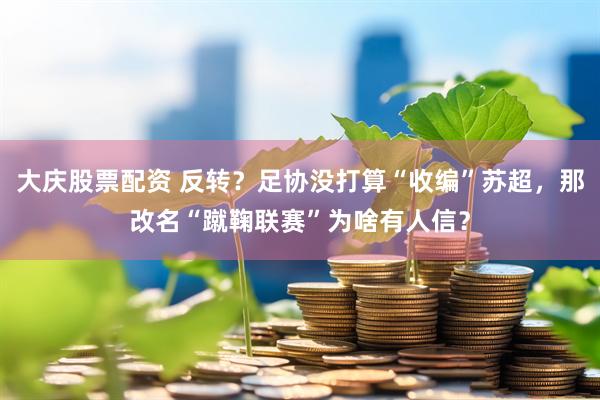 大庆股票配资 反转？足协没打算“收编”苏超，那改名“蹴鞠联赛”为啥有人信？