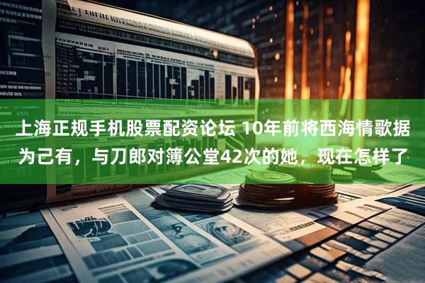 上海正规手机股票配资论坛 10年前将西海情歌据为己有，与刀郎对簿公堂42次的她，现在怎样了