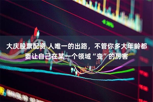 大庆股票配资 人唯一的出路，不管你多大年龄都要让自己在某一个领域“变”的厉害