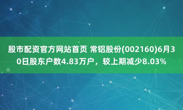 股市配资官方网站首页 常铝股份(002160)6月30日股东户数4.83万户，较上期减少8.03%