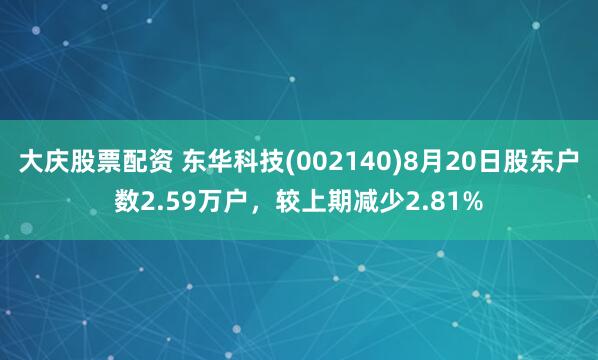 大庆股票配资 东华科技(002140)8月20日股东户数2.59万户，较上期减少2.81%
