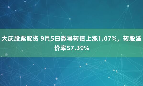 大庆股票配资 9月5日微导转债上涨1.07%，转股溢价率57.39%